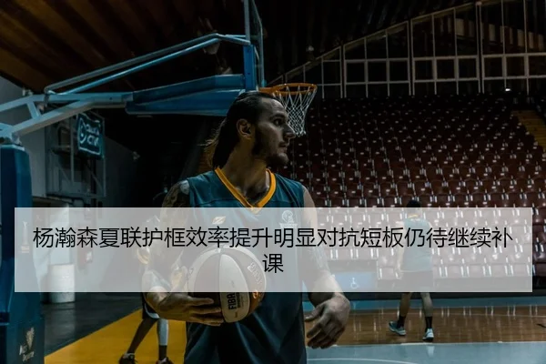 杨瀚森夏联护框效率提升明显对抗短板仍待继续补课